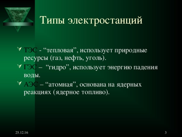Типы электростанций ТЭС - “ тепловая ”, использует природные ресурсы (газ, нефть, уголь). ГЭС – “ гидро ” , использует энергию падения воды. АЭС – “ атомная ” , основана на ядерных  реакциях (ядерное топливо). 25.12.16   