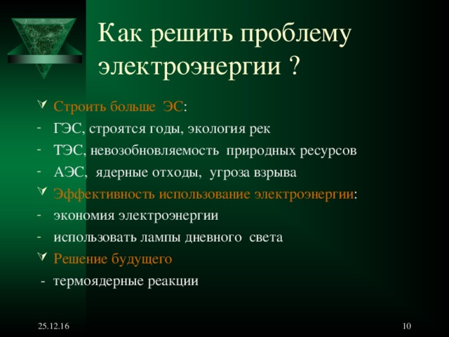 Как решить проблему электроэнергии ?   Строить больше ЭС : ГЭС, строятся годы, экология рек ТЭС, невозобновляемость природных ресурсов АЭС, ядерные отходы, угроза взрыва Эффективность использование электроэнергии : экономия электроэнергии использовать лампы дневного света Решение будущего   - термоядерные реакции  25.12.16   