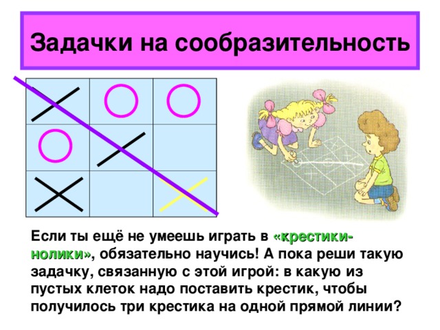 Задачки на сообразительность Если ты ещё не умеешь играть в «крестики-нолики» , обязательно научись! А пока реши такую задачку, связанную с этой игрой: в какую из пустых клеток надо поставить крестик, чтобы получилось три крестика на одной прямой линии? 