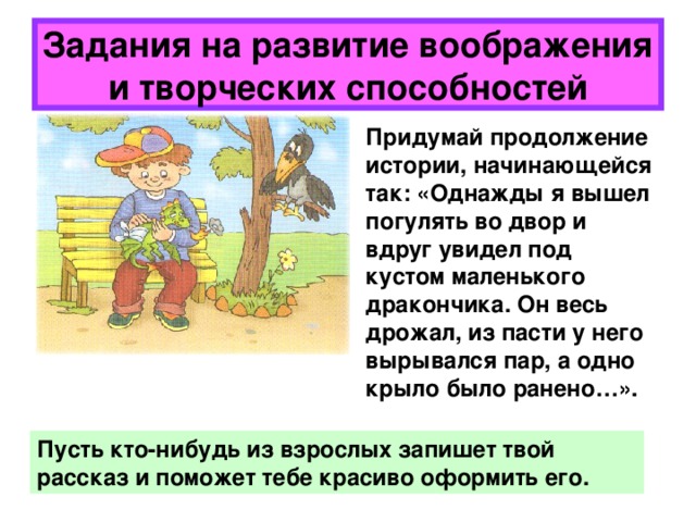 Задания на развитие воображения и творческих способностей Придумай продолжение истории, начинающейся так: «Однажды я вышел погулять во двор и вдруг увидел под кустом маленького дракончика. Он весь дрожал, из пасти у него вырывался пар, а одно крыло было ранено…». Пусть кто-нибудь из взрослых запишет твой рассказ и поможет тебе красиво оформить его. 