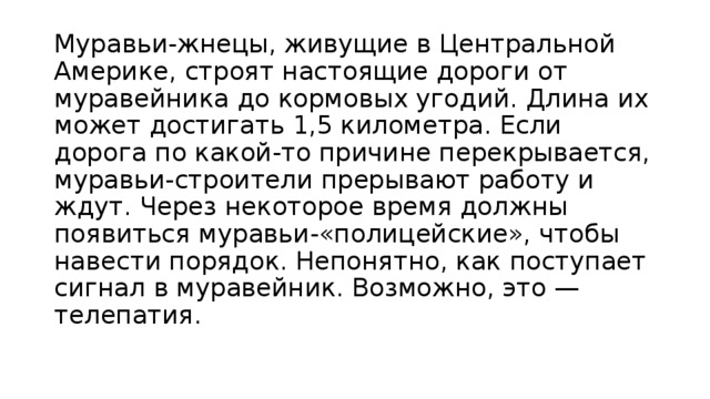 Муравьи-жнецы, живущие в Центральной Америке, строят настоящие дороги от муравейника до кормовых угодий. Длина их может достигать 1,5 километра. Если дорога по какой-то причине перекрывается, муравьи-строители прерывают работу и ждут. Через некоторое время должны появиться муравьи-«полицейские», чтобы навести порядок. Непонятно, как поступает сигнал в муравейник. Возможно, это — телепатия.    