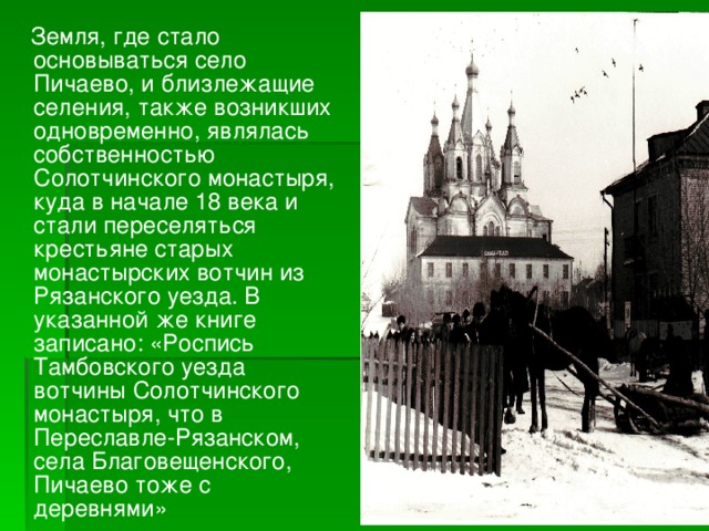  Земля, где стало основываться село Пичаево, и близлежащие селения, также возникших одновременно, являлась собственностью Солотчинского монастыря, куда в начале 18 века и стали переселяться крестьяне старых монастырских вотчин из Рязанского уезда. В указанной же книге записано: «Роспись Тамбовского уезда вотчины Солотчинского монастыря, что в Переславле-Рязанском, села Благовещенского, Пичаево тоже с деревнями» 