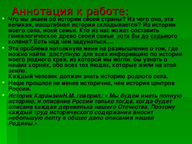 Аннотация к работе: Что мы знаем об истории своей страны? Из чего она, эта великая, масштабная история складывается? Из истории моего села, моей семьи. Кто из нас может составить генеалогическое древо своей семьи хотя бы до седьмого колена? Есть над чем задуматься…. Эта проблема натолкнула меня на размышление о том, где можно найти доступную для всех информацию по истории моего родного края, из которой мы могли  бы узнать о наших корнях, обо всех тех людях, которые жили на этой земле.  Каждый человек должен знать историю родного села.  Наше прошлое не менее исторично, чем история центров России. Историк КарамзинН.М. говорил: « Мы будем иметь полную историю, и описание России только тогда, когда будет описана каждая деревенька нашего Отечества. Поэтому каждый труд исторического содержания вносит небольшую лепту в общее дело описания нашей Родины.» 