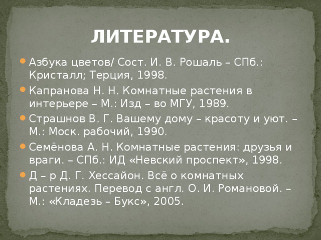 ЛИТЕРАТУРА. Азбука цветов/ Сост. И. В. Рошаль – СПб.: Кристалл; Терция, 1998. Капранова Н. Н. Комнатные растения в интерьере – М.: Изд – во МГУ, 1989. Страшнов В. Г. Вашему дому – красоту и уют. – М.: Моск. рабочий, 1990. Семёнова А. Н. Комнатные растения: друзья и враги. – СПб.: ИД «Невский проспект», 1998. Д – р Д. Г. Хессайон. Всё о комнатных растениях. Перевод с англ. О. И. Романовой. – М.: «Кладезь – Букс», 2005. 
