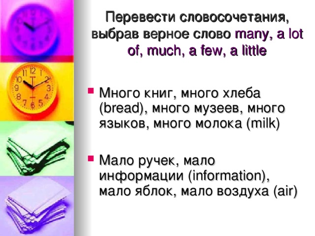 Перевести словосочетания, выбрав верное слово  many, a lot of, much, a few, a little   Много книг, много хлеба (bread), много музеев, много языков, много молока (milk) Мало ручек, мало информации ( information), мало яблок, мало воздуха (air)  