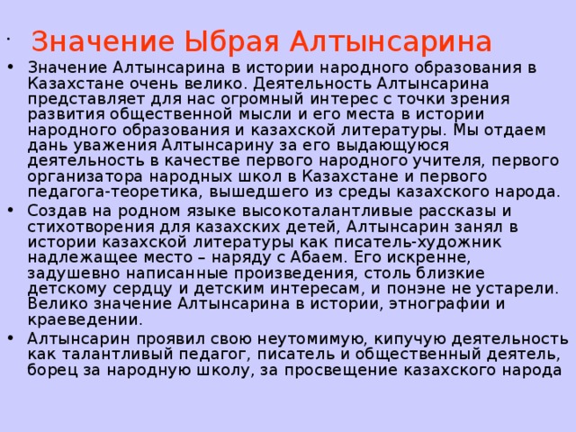  Значение Ыбрая Алтынсарина Значение Алтынсарина в истории народного образования в Казахстане очень велико. Деятельность Алтынсарина представляет для нас огромный интерес с точки зрения развития общественной мысли и его места в истории народного образования и казахской литературы. Мы отдаем дань уважения Алтынсарину за его выдающуюся деятельность в качестве первого народного учителя, первого организатора народных школ в Казахстане и первого педагога-теоретика, вышедшего из среды казахского народа. Создав на родном языке высокоталантливые рассказы и стихотворения для казахских детей, Алтынсарин занял в истории казахской литературы как писатель-художник надлежащее место – наряду с Абаем. Его искренне, задушевно написанные произведения, столь близкие детскому сердцу и детским интересам, и понэне не устарели. Велико значение Алтынсарина в истории, этнографии и краеведении. Алтынсарин проявил свою неутомимую, кипучую деятельность как талантливый педагог, писатель и общественный деятель, борец за народную школу, за просвещение казахского народа 