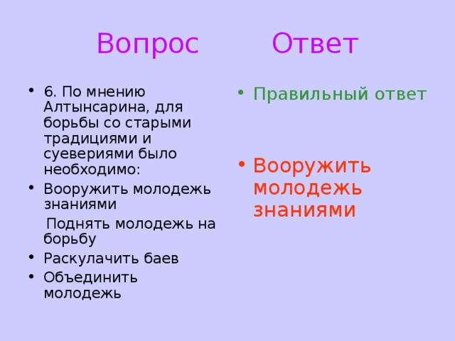 Вопрос Ответ 6. По мнению Алтынсарина, для борьбы со старыми традициями и суевериями было необходимо: Вооружить молодежь знаниями Правильный ответ  Поднять молодежь на борьбу Раскулачить баев Объединить молодежь Вооружить молодежь знаниями 