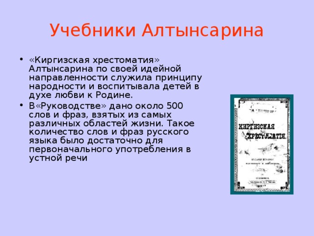 Учебники Алтынсарина «Киргизская хрестоматия» Алтынсарина по своей идейной направленности служила принципу народности и воспитывала детей в духе любви к Родине. В«Руководстве» дано около 500 слов и фраз, взятых из самых различных областей жизни. Такое количество слов и фраз русского языка было достаточно для первоначального употребления в устной речи 