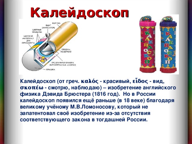 Калейдоскоп Калейдоскоп (от греч. καλός - красивый, εἶδος - вид, σκοπέω - смотрю, наблюдаю) – изобретение английского физика Дэвида Брюстера (1816 год). Но в России калейдоскоп появился ещё раньше (в 18 веке) благодаря великому учёному М.В.Ломоносову, который не запатентовал своё изобретение из-за отсутствия соответствующего закона в тогдашней России. 