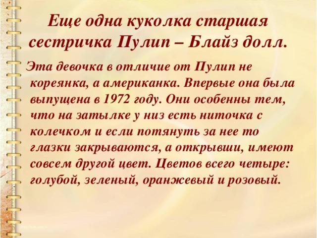 Еще одна куколка старшая сестричка Пулип – Блайз долл.  Эта девочка в отличие от Пулип не кореянка, а американка. Впервые она была выпущена в 1972 году. Они особенны тем, что на затылке у низ есть ниточка с колечком и если потянуть за нее то глазки закрываются, а открывши, имеют совсем другой цвет. Цветов всего четыре: голубой, зеленый, оранжевый и розовый.  