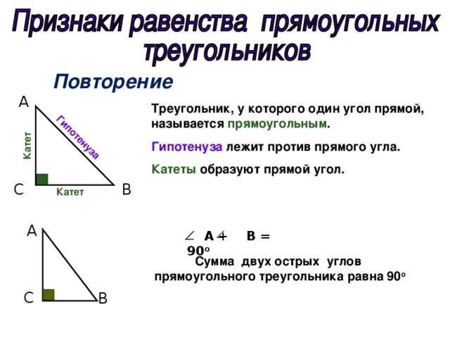 Гипотенуза Катет Повторение А Треугольник, у которого один угол прямой, называется прямоугольным . Гипотенуза лежит против прямого угла. Катеты образуют прямой угол. C  B  Катет А  А +  В = 90 о Сумма двух острых углов  прямоугольного треугольника равна 90 о C  B  
