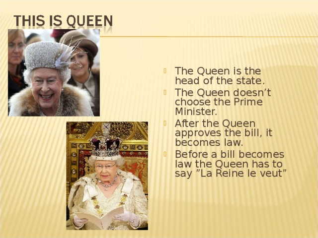 The Queen is the head of the state. The Queen doesn’t choose the Prime Minister. After the Queen approves the bill, it becomes law. Before a bill becomes law the Queen has to say ”La Reine le veut” 