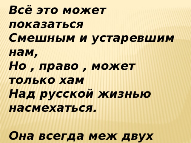 Всё это может показаться Смешным и устаревшим нам, Но , право , может только хам Над русской жизнью насмехаться.  Она всегда меж двух огней, Не каждый может стать героем , И люди лучшие , не скроем , Бессильны часто перед ней.  А. Блок. 