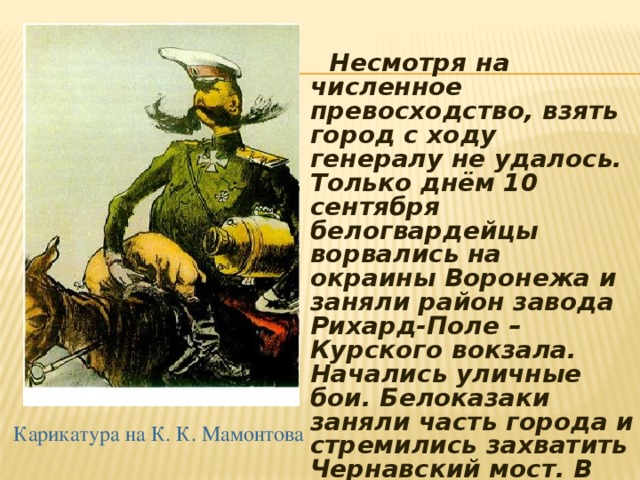  Несмотря на численное превосходство, взять город с ходу генералу не удалось. Только днём 10 сентября белогвардейцы ворвались на окраины Воронежа и заняли район завода Рихард-Поле – Курского вокзала. Начались уличные бои. Белоказаки заняли часть города и стремились захватить Чернавский мост. В середине сентября белогвардейцы не выдержав наступление Красной армии оставили город. Карикатура на К. К. Мамонтова 