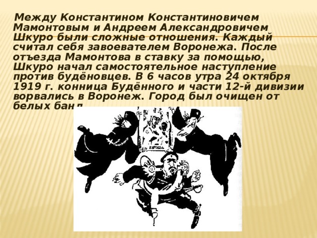  Между Константином Константиновичем Мамонтовым и Андреем Александровичем Шкуро были сложные отношения. Каждый считал себя завоевателем Воронежа. После отъезда Мамонтова в ставку за помощью, Шкуро начал самостоятельное наступление против будёновцев. В 6 часов утра 24 октября 1919 г. конница Будённого и части 12-й дивизии ворвались в Воронеж. Город был очищен от белых банд. 