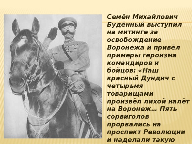 Семён Михайлович Будённый выступил на митинге за освобождение Воронежа и привёл примеры героизма командиров и бойцов: «Наш красный Дундич с четырьмя товарищами произвёл лихой налёт на Воронеж… Пять сорвиголов прорвались на проспект Революции и наделали такую панику, как будто в город ворвался целый полк.» Одна из улиц Воронежа названа именем Олеко Дундича  