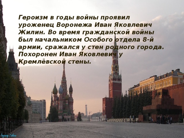 Героизм в годы войны проявил уроженец Воронежа Иван Яковлевич Жилин. Во время гражданской войны был начальником Особого отдела 8-й армии, сражался у стен родного города. Похоронен Иван Яковлевич у Кремлёвской стены.  . 