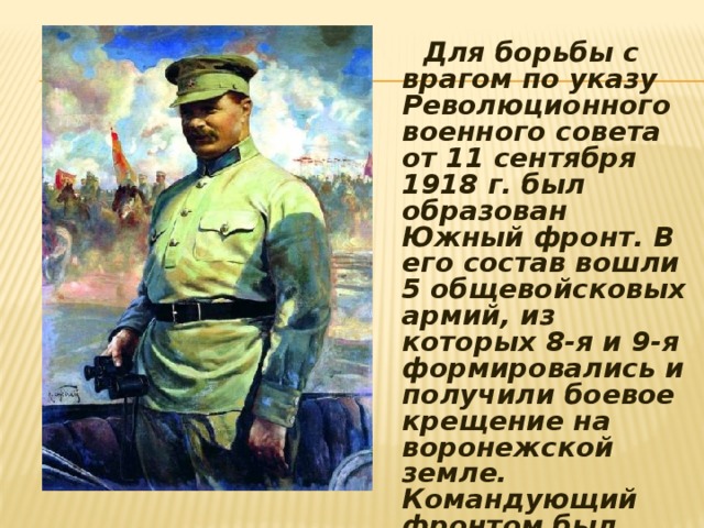  Для борьбы с врагом по указу Революционного военного совета от 11 сентября 1918 г. был образован Южный фронт. В его состав вошли 5 общевойсковых армий, из которых 8-я и 9-я формировались и получили боевое крещение на воронежской земле. Командующий фронтом был назначен Михаил Васильевич Фрунзе. 