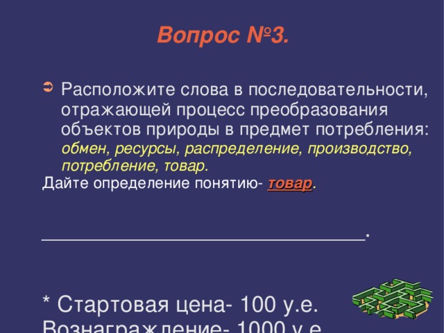 Вопрос №3. Расположите слова в последовательности, отражающей процесс преобразования объектов природы в предмет потребления: обмен, ресурсы, распределение, производство, потребление, товар. Дайте определение понятию-  товар . __________________________. * Стартовая цена- 100 у.е. Вознаграждение- 1000 у.е. 