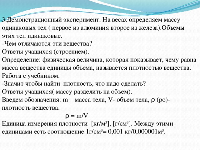 3.Демонстрационный эксперимент. На весах определяем массу одинаковых тел ( первое из алюминия второе из железа).Объемы этих тел идинаковые. -Чем отличаются эти вещества? Ответы учащихся (строением). Определение: физическая величина, которая показывает, чему равна масса вещества единицы объема, называется плотностью вещества. Работа с учебником. -Значит чтобы найти плотность, что надо сделать? Ответы учащихся( массу разделить на объем). Введем обозначения: m – масса тела, V- объем тела, ρ (ро)- плотность вещества.  ρ = m/V Единица измерения плотности [кг/м 3 ], [г/см 3 ]. Между этими единицами есть соотношение 1г/см 3 = 0,001 кг/0,000001м 3 . 