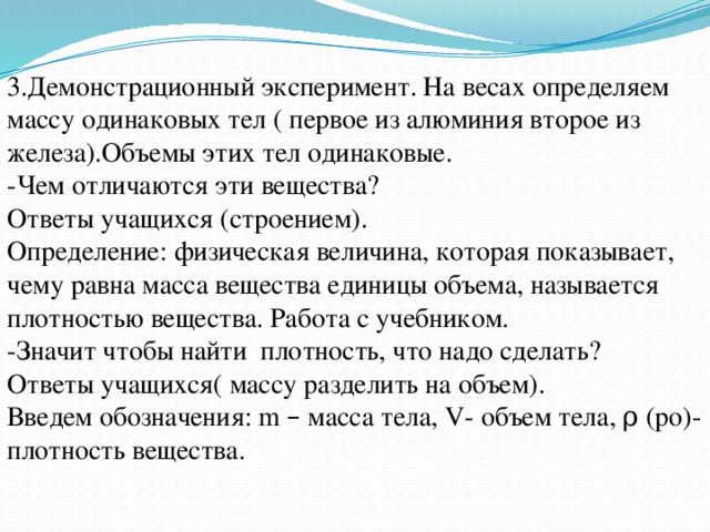 3.Демонстрационный эксперимент. На весах определяем массу одинаковых тел ( первое из алюминия второе из железа).Объемы этих тел одинаковые. -Чем отличаются эти вещества? Ответы учащихся (строением). Определение: физическая величина, которая показывает, чему равна масса вещества единицы объема, называется плотностью вещества. Работа с учебником. -Значит чтобы найти плотность, что надо сделать? Ответы учащихся( массу разделить на объем). Введем обозначения: m – масса тела, V- объем тела, ρ (ро)- плотность вещества. 