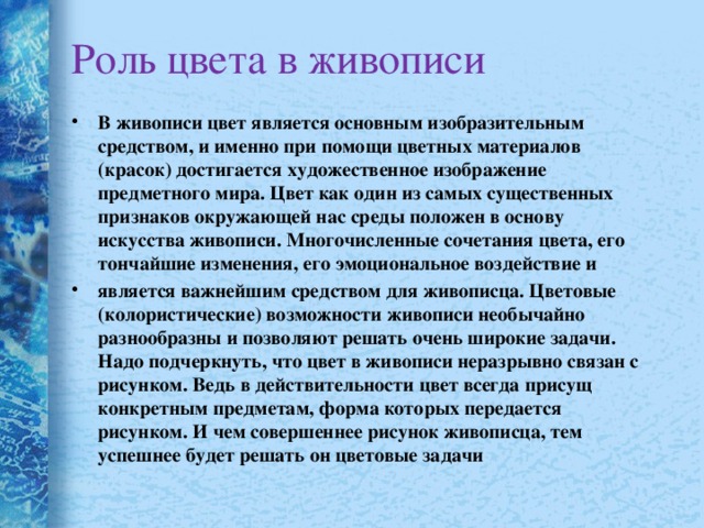 Роль цвета в живописи В живописи цвет является основным изобразительным средством, и именно при помощи цветных материалов (красок) достигается художественное изображение предметного мира. Цвет как один из самых существенных признаков окружающей нас среды положен в основу искусства живописи. Многочисленные сочетания цвета, его тончайшие изменения, его эмоциональное воздействие и является важнейшим средством для живописца. Цветовые (колористические) возможности живописи необычайно разнообразны и позволяют решать очень широкие задачи. Надо подчеркнуть, что цвет в живописи неразрывно связан с рисунком. Ведь в действительности цвет всегда присущ конкретным предметам, форма которых передается рисунком. И чем совершеннее рисунок живописца, тем успешнее будет решать он цветовые задачи  