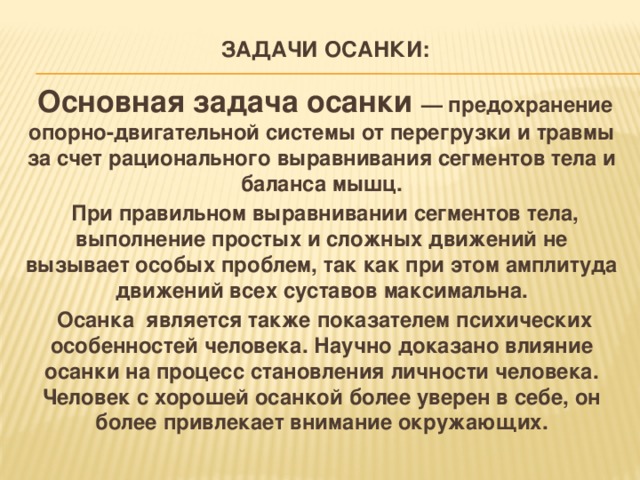 Задачи осанки:    Основная задача осанки — предохранение опорно-двигательной системы от перегрузки и травмы за счет рационального выравнивания сегментов тела и баланса мышц.  При правильном выравнивании сегментов тела, выполнение простых и сложных движений не вызывает особых проблем, так как при этом амплитуда движений всех суставов максимальна.  Осанка является также показателем психических особенностей человека. Научно доказано влияние осанки на процесс становления личности человека. Человек с хорошей осанкой более уверен в себе, он более привлекает внимание окружающих.  
