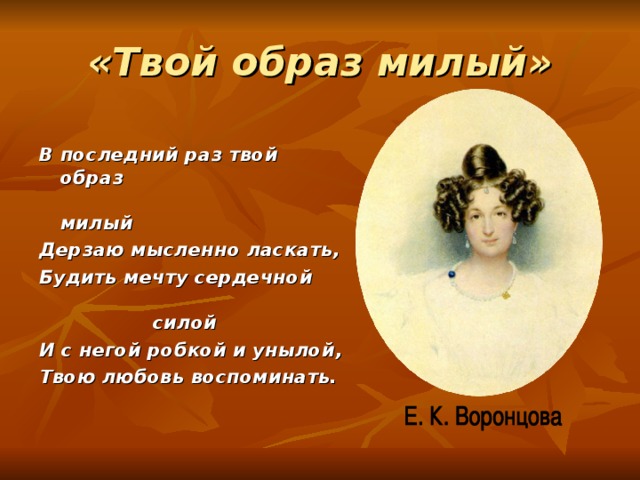 «Твой образ милый» В последний раз твой образ милый Дерзаю мысленно ласкать, Будить мечту сердечной силой И с негой робкой и унылой, Твою любовь воспоминать. 