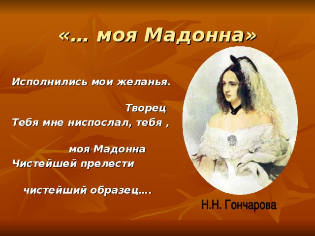 «… моя Мадонна» Исполнились мои желанья.  Творец Тебя мне ниспослал, тебя ,  моя Мадонна Чистейшей прелести  чистейший образец…. 