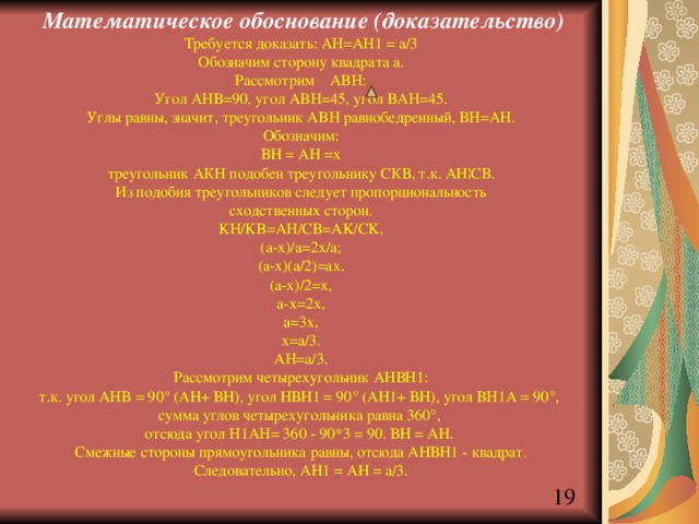  Математическое обоснование (доказательство) Требуется доказать: AH=AH1 = a/3 Обозначим сторону квадрата а. Рассмотрим ABH: Угол AHB=90, угол ABH=45, угол BAH=45. Углы равны, значит, треугольник ABH равнобедренный, BH=AH. Обозначим: ВН = АН =х треугольник АКН подобен треугольнику СКВ, т.к. АН¦СВ. Из подобия треугольников следует пропорциональность сходственных сторон. KH/KB=AH/CB=AK/CK, (a-x)/a=2x/a; (a-x)(a/2)=ax. (a-x)/2=x, a-x=2x, a=3x, x=a/3. AH=a/3. Рассмотрим четырехугольник АНВН1: т.к. угол AHB = 90° (АН+ ВН), угол НВН1 = 90° (АН1+ ВН), угол BH1A = 90°, сумма углов четырехугольника равна 360°, отсюда угол H1AH= 360 - 90*3 = 90. ВН = АН. Смежные стороны прямоугольника равны, отсюда АНВН1 - квадрат. Следовательно, АН1 = АН = a/3. 