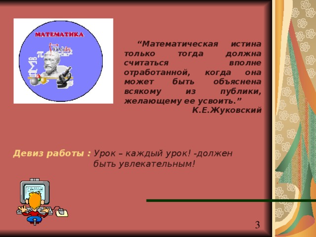 “ Математическая истина только тогда должна считаться вполне отработанной, когда она может быть объяснена всякому из публики, желающему ее усвоить. ” К.Е.Жуковский Девиз работы : Урок – каждый урок! -должен быть увлекательным! 