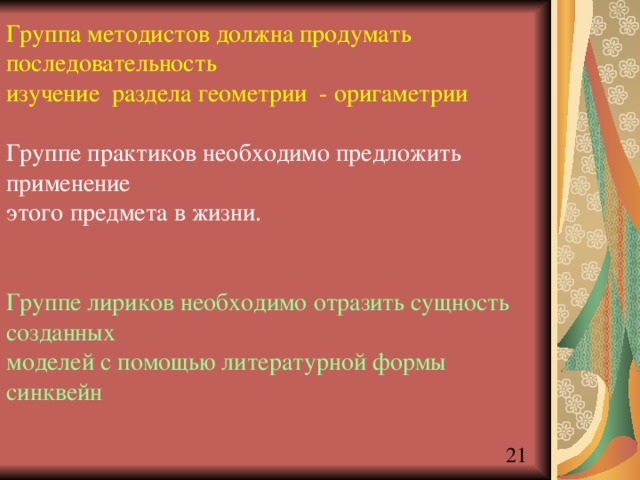 Группа методистов должна продумать последовательность изучение раздела геометрии - оригаметрии Группе практиков необходимо предложить применение этого предмета в жизни. Группе лириков необходимо отразить сущность созданных моделей с помощью литературной формы синквейн 