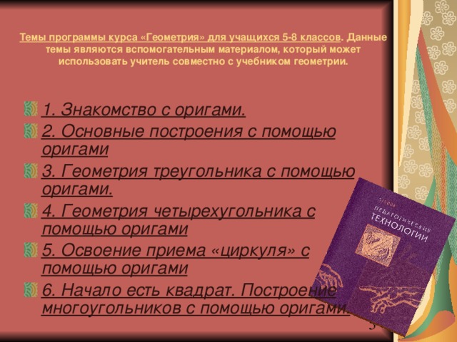 Темы программы курса «Геометрия» для учащихся 5-8 классов . Данные темы являются вспомогательным материалом, который может использовать учитель совместно с учебником геометрии. 1. Знакомство с оригами. 2. Основные построения с помощью оригами 3. Геометрия треугольника с помощью оригами. 4. Геометрия четырехугольника с помощью оригами 5. Освоение приема «циркуля» с помощью оригами 6. Начало есть квадрат. Построение многоугольников с помощью оригами. 