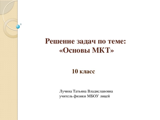 Решение задач по теме:  «Основы МКТ» 10 класс Лучина Татьяна Владиславовна учитель физики МБОУ лицей 