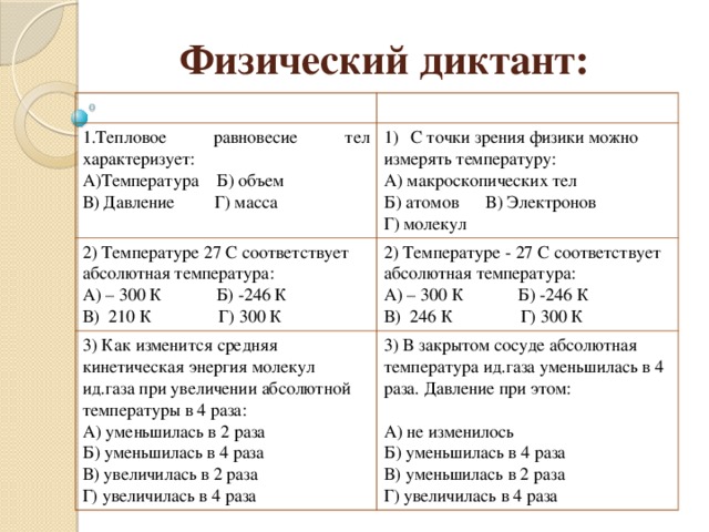 Физический диктант: Вариант 1 Вариант 2 1.Тепловое равновесие тел характеризует: 2) Температуре 27 С соответствует абсолютная температура: А)Температура Б) объем С точки зрения физики можно 3) Как изменится средняя кинетическая энергия молекул ид.газа при увеличении абсолютной температуры в 4 раза: А) – 300 К Б) -246 К 2) Температуре - 27 С соответствует абсолютная температура: измерять температуру: В) Давление Г) масса 3) В закрытом сосуде абсолютная температура ид.газа уменьшилась в 4 раза. Давление при этом: А) макроскопических тел В) 210 К Г) 300 К А) – 300 К Б) -246 К А) уменьшилась в 2 раза Б) уменьшилась в 4 раза В) 246 К Г) 300 К Б) атомов В) Электронов А) не изменилось Г) молекул В) увеличилась в 2 раза Г) увеличилась в 4 раза Б) уменьшилась в 4 раза В) уменьшилась в 2 раза Г) увеличилась в 4 раза 