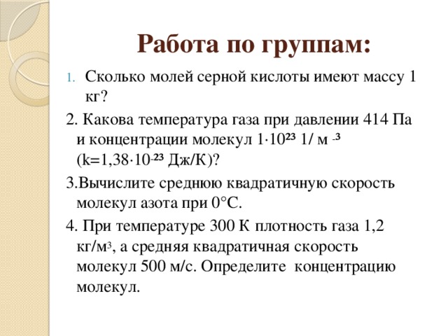 Работа по группам: Сколько молей серной кислоты имеют массу 1 кг? 2. Какова температура газа при давлении 414 Па и концентрации молекул 1·10²³ 1/ м - ³ (k=1,38·10 - ²³ Дж/К)? 3.Вычислите среднюю квадратичную скорость молекул азота при 0°C. 4. При температуре 300 К плотность газа 1,2 кг/м 3 , а средняя квадратичная скорость молекул 500 м/с. Определите концентрацию молекул. 