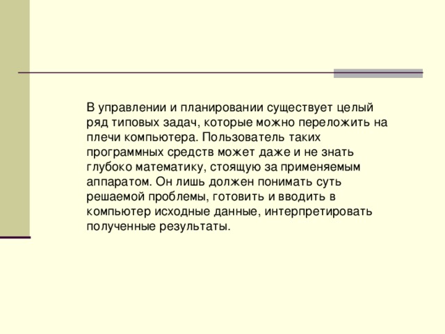 В управлении и планировании существует целый ряд типовых задач, которые можно переложить на плечи компьютера. Пользователь таких программных средств может даже и не знать глубоко математику, стоящую за применяемым аппаратом. Он лишь должен понимать суть решаемой проблемы, готовить и вводить в компьютер исходные данные, интерпретировать полученные результаты. 