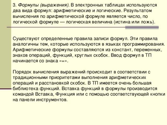 3. Формулы (выражения). В электронных таблицах используются два вида формул: арифметические и логические. Результатом вычисления по арифметической формуле является число, по логической формуле — логическая величина (истина или ложь). Существуют определенные правила записи формул. Эти правила аналогичны тем, которые используются в языках программирования. Арифметические формулы составляются из констант, переменных, знаков операций, функций, круглых скобок. Ввод формул в ТП начинается со знака «=». Порядок вычисления выражений происходит в соответствии с традиционными приоритетами выполнения арифметических операций и расстановкой скобок. В ТП имеется очень большая библиотека функций. Вставка функций в формулы производится командой Вставка, Функция или с помощью соответствующей кнопки на панели инструментов. 