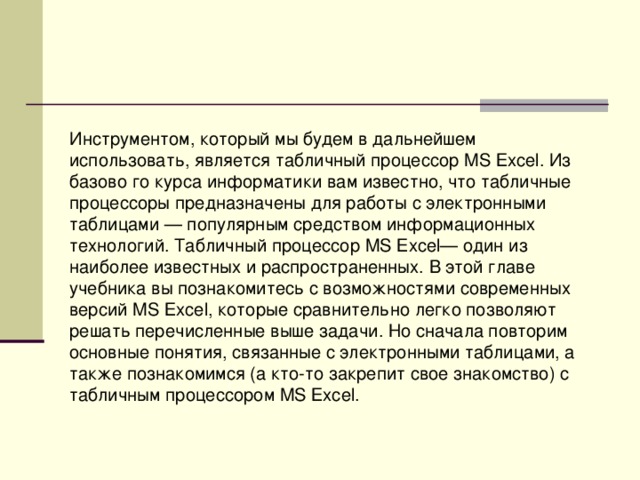Инструментом, который мы будем в дальнейшем использовать, является табличный процессор MS Ехсе l . Из базово го курса информатики вам известно, что табличные процессоры предназначены для работы с электронными таблицами — популярным средством информационных технологий. Табличный процессор MS Ехсе l — один из наиболее известных и распространенных. В этой главе учебника вы познакомитесь с возможностями современных версий MS Ехсе l , которые сравнительно легко позволяют решать перечисленные выше задачи. Но сначала повторим основные понятия, связанные с электронными таблицами, а также познакомимся (а кто-то закрепит свое знакомство) с табличным процессором MS Ехсе l . 