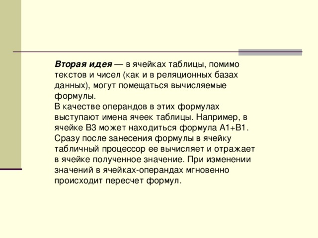 Вторая идея — в ячейках таблицы, помимо текстов и чисел (как и в реляционных базах данных), могут помещаться вычисляемые формулы. В качестве операндов в этих формулах выступают имена ячеек таблицы. Например, в ячейке В3 может находиться формула А1+В1. Сразу после занесения формулы в ячейку табличный процессор ее вычисляет и отражает в ячейке полученное значение. При изменении значений в ячейках-операндах мгновенно происходит пересчет формул. 
