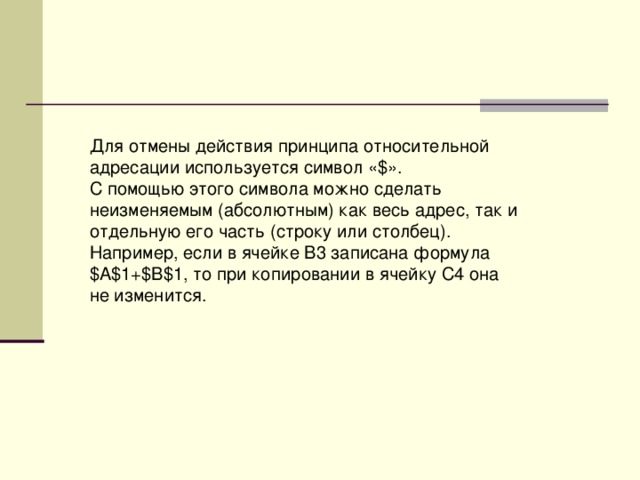 Для отмены действия принципа относительной адресации используется символ «$». С помощью этого символа можно сделать неизменяемым (абсолютным) как весь адрес, так и отдельную его часть (строку или столбец). Например, если в ячейке В3 записана формула $А$1+$В$1, то при копировании в ячейку С4 она не изменится. 