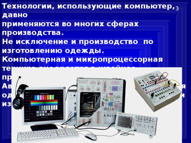 Технологии, использующие компьютер, давно  применяются во многих сферах производства.  Не исключение и производство по изготовлению одежды.  Компьютерная и микропроцессорная техника внедряется в швейное производство достаточно интенсивно. Автоматизируются многие этапы создания одежды — от проектирования до отделки изделий. 3 