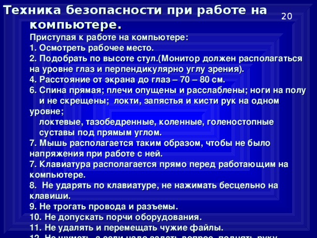 Техника безопасности при работе на компьютере.   Приступая к работе на компьютере:  1. Осмотреть рабочее место.  2. Подобрать по высоте стул.(Монитор должен располагаться на уровне глаз и перпендикулярно углу зрения).  4. Расстояние от экрана до глаз – 70 – 80 см.  6. Спина прямая; плечи опущены и расслаблены; ноги на полу  и не скрещены; локти, запястья и кисти рук на одном уровне;  локтевые, тазобедренные, коленные, голеностопные  суставы под прямым углом.  7. Мышь располагается таким образом, чтобы не было напряжения при работе с ней.  7. Клавиатура располагается прямо перед работающим на компьютере.  8. Не ударять по клавиатуре, не нажимать бесцельно на клавиши.  9. Не трогать провода и разъемы.  10. Не допускать порчи оборудования.  11. Не удалять и перемещать чужие файлы.  12. Не шуметь, а если надо задать вопрос, поднять руку.  13. Оставить рабочее место чистым. 20 