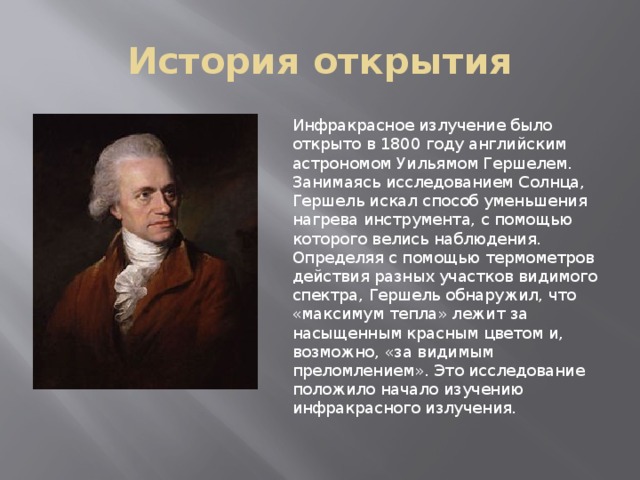 История открытия Инфракрасное излучение было открыто в 1800 году английским астрономом Уильямом Гершелем. Занимаясь исследованием Солнца, Гершель искал способ уменьшения нагрева инструмента, с помощью которого велись наблюдения. Определяя с помощью термометров действия разных участков видимого спектра, Гершель обнаружил, что «максимум тепла» лежит за насыщенным красным цветом и, возможно, «за видимым преломлением». Это исследование положило начало изучению инфракрасного излучения. 