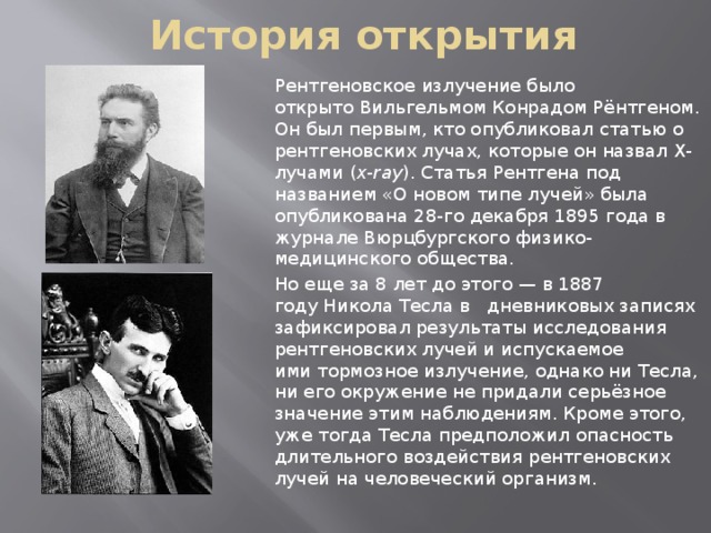 История открытия Рентгеновское излучение было открыто Вильгельмом Конрадом Рёнтгеном. Он был первым, кто опубликовал статью о рентгеновских лучах, которые он назвал X-лучами ( x-ray ). Статья Рентгена под названием «О новом типе лучей» была опубликована 28-го декабря 1895 года в журнале Вюрцбургского физико-медицинского общества. Но еще за 8 лет до этого — в 1887 году Никола Тесла в дневниковых записях зафиксировал результаты исследования рентгеновских лучей и испускаемое ими тормозное излучение, однако ни Тесла, ни его окружение не придали серьёзное значение этим наблюдениям. Кроме этого, уже тогда Тесла предположил опасность длительного воздействия рентгеновских лучей на человеческий организм. 
