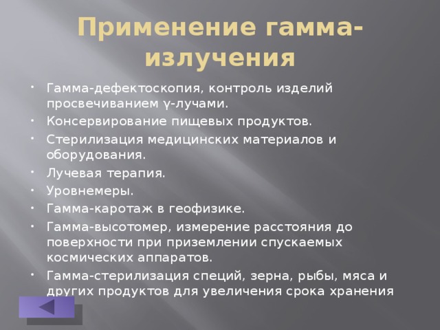 Применение гамма-излучения Гамма-дефектоскопия, контроль изделий просвечиванием γ-лучами. Консервирование пищевых продуктов. Стерилизация медицинских материалов и оборудования. Лучевая терапия. Уровнемеры. Гамма-каротаж в геофизике. Гамма-высотомер, измерение расстояния до поверхности при приземлении спускаемых космических аппаратов. Гамма-стерилизация специй, зерна, рыбы, мяса и других продуктов для увеличения срока хранения 