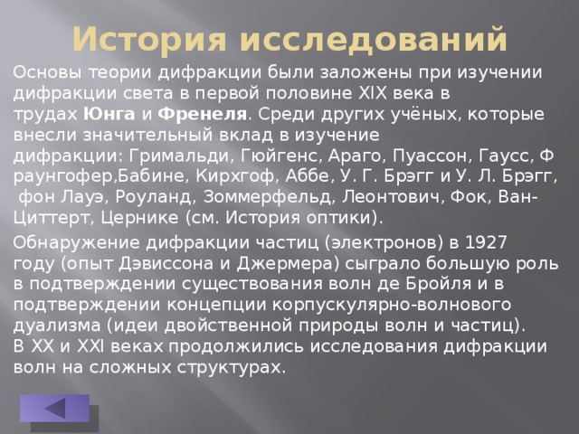 История исследований Основы теории дифракции были заложены при изучении дифракции света в первой половине XIX века в трудах  Юнга  и  Френеля . Среди других учёных, которые внесли значительный вклад в изучение дифракции: Гримальди, Гюйгенс, Араго, Пуассон, Гаусс, Фраунгофер,Бабине, Кирхгоф, Аббе, У. Г. Брэгг и У. Л. Брэгг, фон Лауэ, Роуланд, Зоммерфельд, Леонтович, Фок, Ван-Циттерт, Цернике (см. История оптики). Обнаружение дифракции частиц (электронов) в 1927 году (опыт Дэвиссона и Джермера) сыграло большую роль в подтверждении существования волн де Бройля и в подтверждении концепции корпускулярно-волнового дуализма (идеи двойственной природы волн и частиц). В XX и XXI веках продолжились исследования дифракции волн на сложных структурах. 