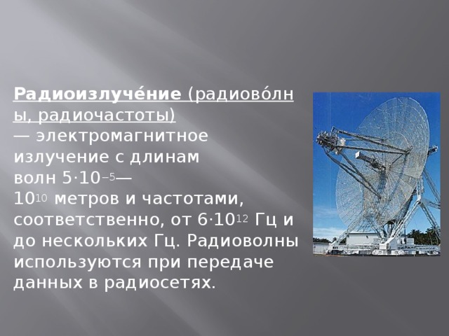 Радиоизлуче́ние  (радиово́лны, радиочастоты) — электромагнитное излучение с длинам волн 5·10 −5 —10 10  метров и частотами, соответственно, от 6·10 12  Гц и до нескольких Гц. Радиоволны используются при передаче данных в радиосетях. 