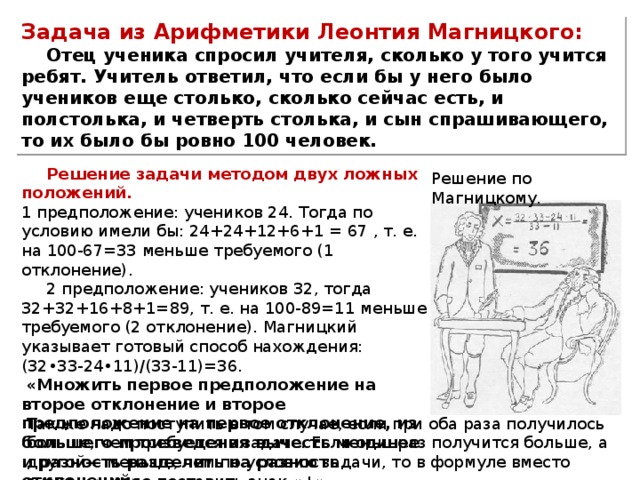 Задача из Арифметики Леонтия Магницкого: Отец ученика спросил учителя, сколько у того учится ребят. Учитель ответил, что если бы у него было учеников еще столько, сколько сейчас есть, и полстолька, и четверть столька, и сын спрашивающего, то их было бы ровно 100 человек. Решение задачи методом двух ложных положений.  1 предположение: учеников 24. Тогда по условию имели бы: 24+24+12+6+1 = 67 , т. е. на 100-67=33 меньше требуемого (1 отклонение). 2 предположение: учеников 32, тогда 32+32+16+8+1=89, т. е. на 100-89=11 меньше требуемого (2 отклонение). Магницкий указывает готовый способ нахождения: (32•33-24•11)/(33-11)=36.   «Множить первое предположение на второе отклонение и второе предположение на первое отклонение, из большего произведения вычесть меньшее и разность разделить на разность отклонений». Решение по Магницкому. Так же надо поступить в том случае, если при оба раза получилось больше, чем требуется в задаче. Если одинраз получится больше, а другой— меньше, чем по условию задачи, то в формуле вместо знака «-» надо поставить знак «+». 