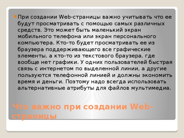 При создании Web-страницы важно учитывать что ее будут просматривать с помощью самых различных средств. Это может быть маленький экран мобильного телефона или экран персонального компьютера. Кто-то будет просматривать ее из браузера поддерживающего все графические элементы, а кто-то из текстового браузера, где вообще нет графики. У одних пользователей быстрая связь с интернетом по выделенной линии, а другие пользуются телефонной линией и должны экономить время и деньги. Поэтому надо всегда использовать альтернативные атрибуты для файлов мультимедиа. Что важно при создании Web-страницы 